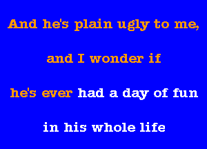 And he's plain ugly to me,
and I wonder if
he's ever had a day of fun

in his whole life