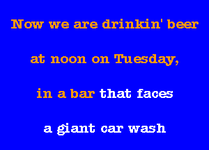 Now we are drinkin' beer
at noon on Tuaday,
in a bar that faca

a giant car wash