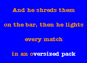 And he shreds them
on the bar, then he lights
every match

in an oversized pack
