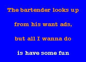 The bartender looks up
from his want ads,
but all I wanna do

is have some fun
