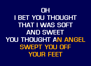 OH
I BET YOU THOUGHT
THAT I WAS SOFT
AND SWEET
YOU THOUGHT AN ANGEL
SWEPT YOU OFF
YOUR FEET