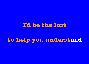 I'd be the last

to help you understand