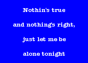 Nothin's true
and nothings right,
just let me be

alone tonight