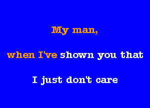 My man,

when Itve shown you that

I just dont care