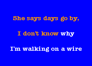 She says days go by,

I donlt know why

I'm walking on a wire