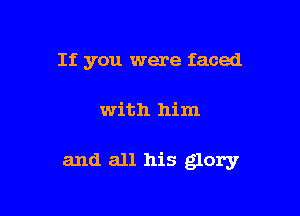 If you were faced

with him

and all his glory