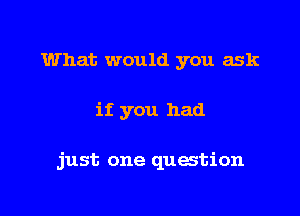 What would you ask

if you had

just one question