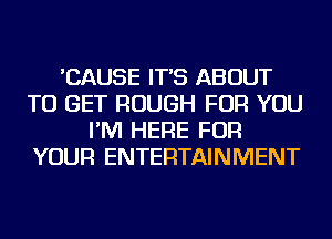 'CAUSE IT'S ABOUT
TO GET ROUGH FOR YOU
I'M HERE FOR
YOUR ENTERTAINMENT