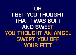 OH
I BET YOU THOUGHT
THAT I WAS SOFT
AND SWEET
YOU THOUGHT AN ANGEL
SWEPT YOU OFF
YOUR FEET