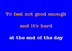 To feel not good enough
and it's hard

at the end of the day