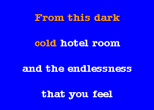 From this dark
cold hotel room

and the endlessness

that you feel