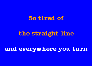 So tired of
the straight line

and everywhere you turn