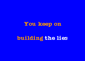 You keep on

building the lies