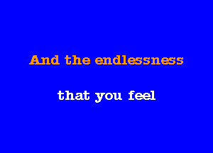 And the endlessness

that you feel