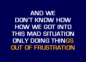 AND WE
DON'T KNOW HOW
HOW WE GOT INTO

THIS MAD SITUATION
ONLY DOING THINGS
OUT OF FRUSTRATION