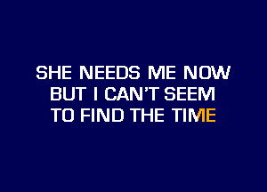 SHE NEEDS ME NOW
BUT I CAN'T SEEM
TO FIND THE TIME