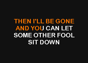 THEN I'LL BE GONE

AND YOU CAN LET

SOME OTHER FOOL
SIT DOWN

g