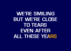 WE'RE SMILING
BUT WE'RE CLOSE
TO TEARS
EVEN AFTER
ALL THESE YEARS

g