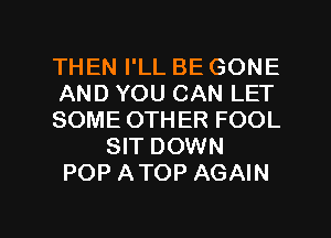 THEN I'LL BE GONE
AND YOU CAN LET
SOME OTHER FOOL
SIT DOWN
POP ATOP AGAIN

g