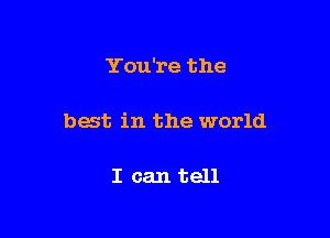 You're the

best in the world

I can tell