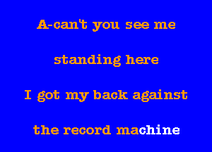 A-canlt you see me
standing here
I got my back against

the record machine
