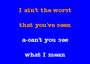 I aint the worst

that you've seen

a-cant you see

what I mean