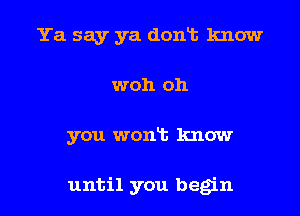 Ya say ya dont know

woh oh

you wont know

until you begin