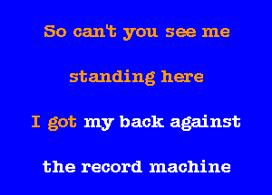 So canlb you see me
standing here
I got my back against

the record machine