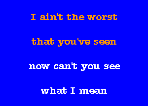 I aint the worst
that youRre seen

now cant you see

what I mean I