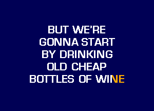 BUT WE'RE
GONNA START
BY DRINKING

OLD CHEAP
BOTTLES OF WINE