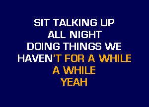 SIT TALKING UP
ALL NIGHT
DOING THINGS WE

HAVEN'T FOR A WHILE
A WHILE
YEAH