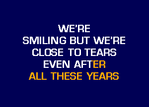 WE'RE
SMILING BUT WE'RE
CLOSE TO TEARS
EVEN AFTER
ALL THESE YEARS

g