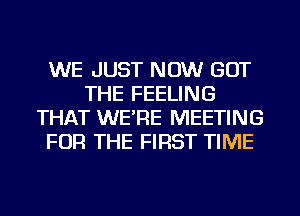 WE JUST NOW GOT
THE FEELING
THAT WE'RE MEETING
FOR THE FIRST TIME