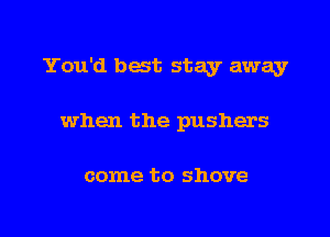 You'd best stay away
when the pushers

come to shove

g
