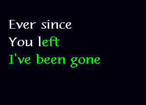 Ever since
You left

I've been gone