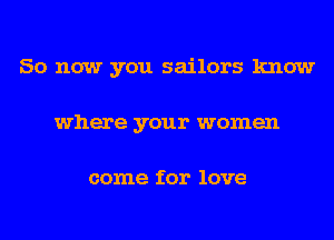 So now you sailors know
where your women

come for love