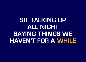 SIT TALKING UP
ALL NIGHT

SAYING THINGS WE
HAVEN'T FOR A WHILE