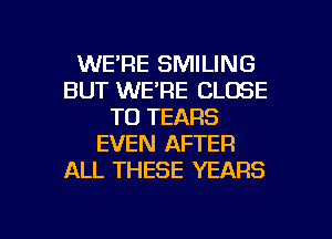 WE'RE SMILING
BUT WE'RE CLOSE
TO TEARS
EVEN AFTER
ALL THESE YEARS

g