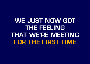 WE JUST NOW GOT
THE FEELING
THAT WE'RE MEETING
FOR THE FIRST TIME