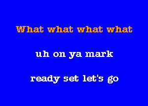 What what what what
uh on ya mark

ready set let's go