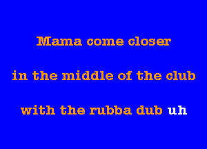 Mama come closer

in the middle of the club

with the rubba dub uh