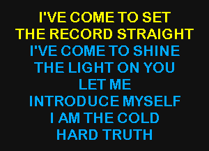 I'VE COMETO SET
THE RECORD STRAIGHT
I'VE COMETO SHINE
THE LIGHT ON YOU
LET ME
INTRODUCE MYSELF
I AM THE COLD
HARD TRUTH