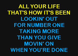 ALL YOUR LIFE
THAT'S HOW IT'S BEEN
LOOKIN' OUT
FOR NUMBER ONE
TAKING MORE
THAN YOU GIVE
MOVIN' 0N
WHEN YOU'RE DONE