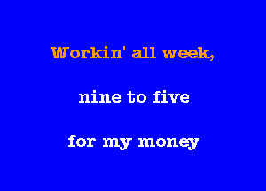 Workin' all week,

nine to five

for my money