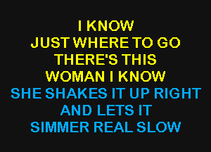 I KNOW
JUSTWHERETO G0
THERE'S THIS
WOMAN I KNOW
SHE SHAKES IT UP RIGHT
AND LETS IT
SIMMER REAL SLOW