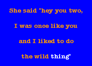 She said hey you two,
I was once like you

and I liked to do

the wild thing I