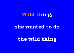 Wild thing,

she wanted to do

the wild thing