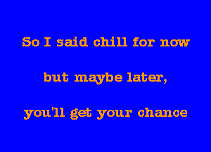 So I said chill for now
but maybe later,

you'll get your chance