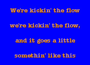 We're kickin' the flow
we're kickin' the flow,
and it gag a little

somethin' like this