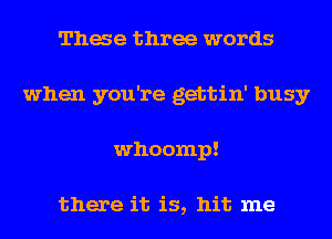 Thae three words
when you're gettin' busy
whoomp!

there it is, hit me